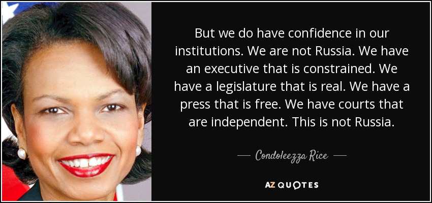 But we do have confidence in our institutions. We are not Russia. We have an executive that is constrained. We have a legislature that is real. We have a press that is free. We have courts that are independent. This is not Russia. - Condoleezza Rice