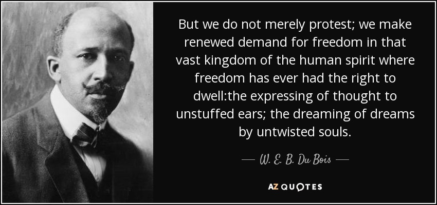 But we do not merely protest; we make renewed demand for freedom in that vast kingdom of the human spirit where freedom has ever had the right to dwell:the expressing of thought to unstuffed ears; the dreaming of dreams by untwisted souls. - W. E. B. Du Bois