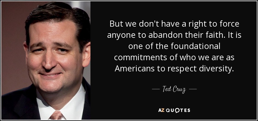 But we don't have a right to force anyone to abandon their faith. It is one of the foundational commitments of who we are as Americans to respect diversity. - Ted Cruz