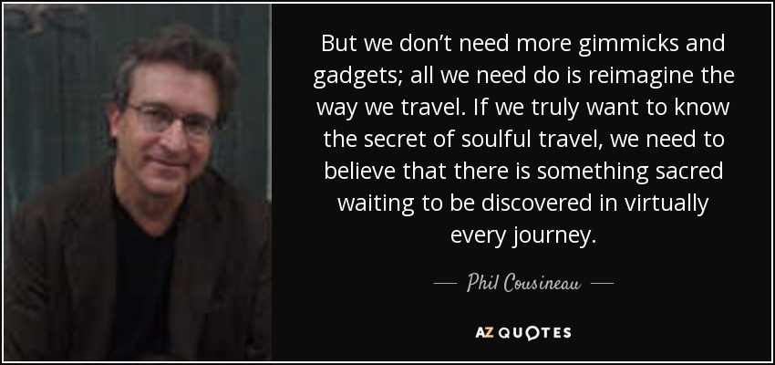 But we don’t need more gimmicks and gadgets; all we need do is reimagine the way we travel. If we truly want to know the secret of soulful travel, we need to believe that there is something sacred waiting to be discovered in virtually every journey. - Phil Cousineau