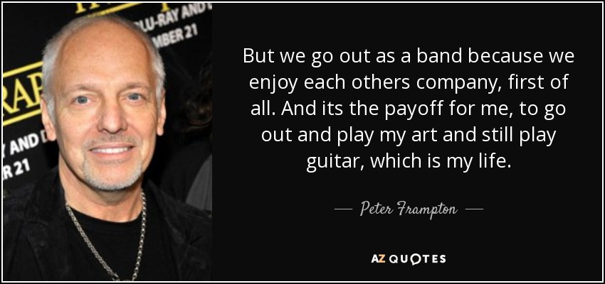 But we go out as a band because we enjoy each others company, first of all. And its the payoff for me, to go out and play my art and still play guitar, which is my life. - Peter Frampton