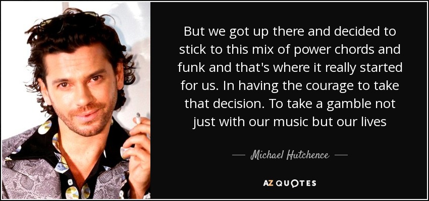 But we got up there and decided to stick to this mix of power chords and funk and that's where it really started for us. In having the courage to take that decision. To take a gamble not just with our music but our lives - Michael Hutchence