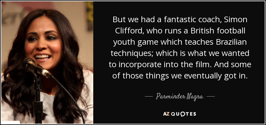 But we had a fantastic coach, Simon Clifford, who runs a British football youth game which teaches Brazilian techniques; which is what we wanted to incorporate into the film. And some of those things we eventually got in. - Parminder Nagra