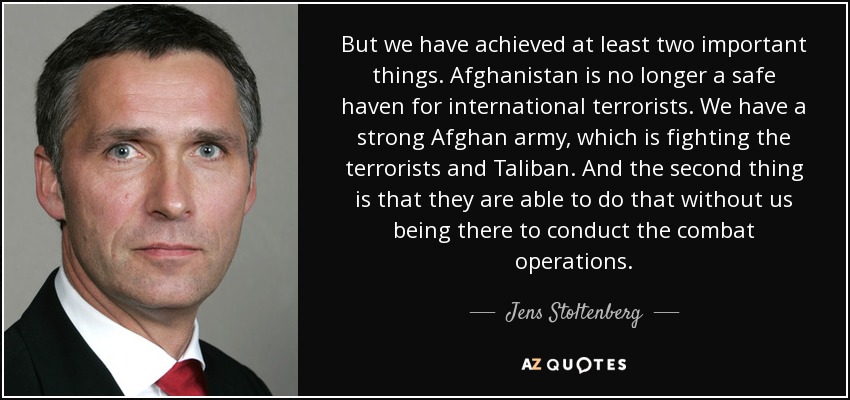 But we have achieved at least two important things. Afghanistan is no longer a safe haven for international terrorists. We have a strong Afghan army, which is fighting the terrorists and Taliban. And the second thing is that they are able to do that without us being there to conduct the combat operations. - Jens Stoltenberg