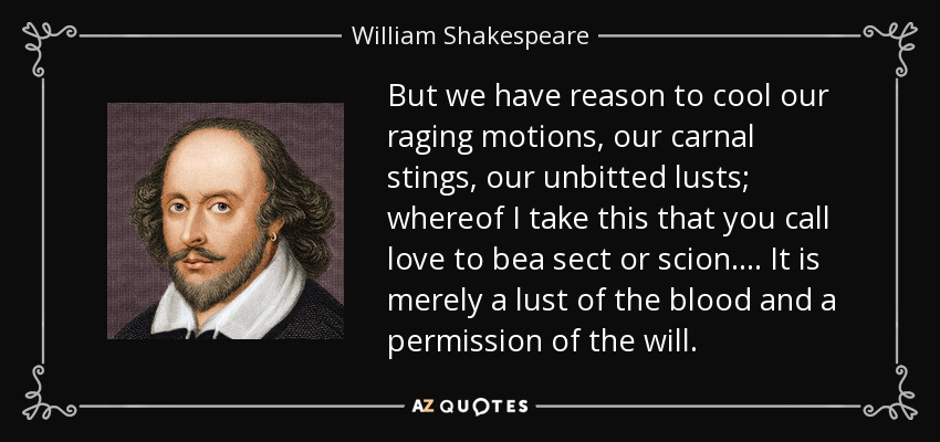 But we have reason to cool our raging motions, our carnal stings, our unbitted lusts; whereof I take this that you call love to bea sect or scion.... It is merely a lust of the blood and a permission of the will. - William Shakespeare
