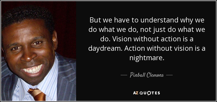 But we have to understand why we do what we do, not just do what we do. Vision without action is a daydream. Action without vision is a nightmare. - Pinball Clemons