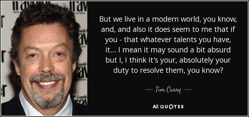 But we live in a modern world, you know, and, and also it does seem to me that if you - that whatever talents you have, it... I mean it may sound a bit absurd but I, I think it's your, absolutely your duty to resolve them, you know? - Tim Curry
