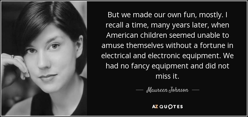 But we made our own fun, mostly. I recall a time, many years later, when American children seemed unable to amuse themselves without a fortune in electrical and electronic equipment. We had no fancy equipment and did not miss it. - Maureen Johnson