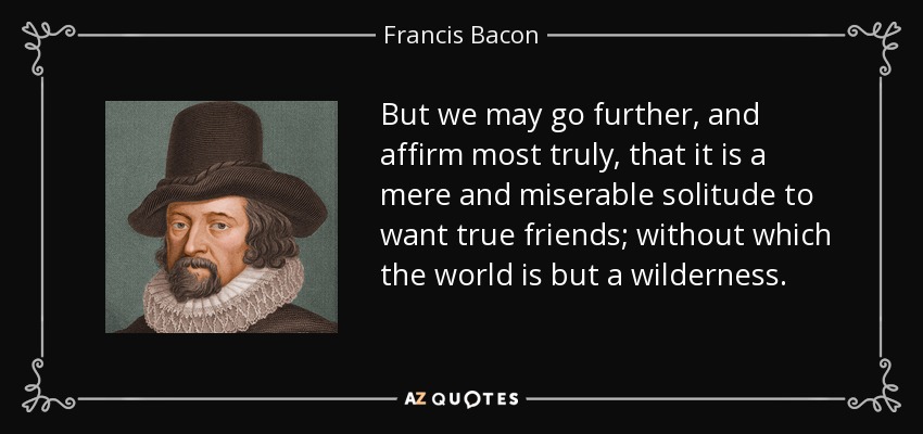 But we may go further, and affirm most truly, that it is a mere and miserable solitude to want true friends; without which the world is but a wilderness. - Francis Bacon