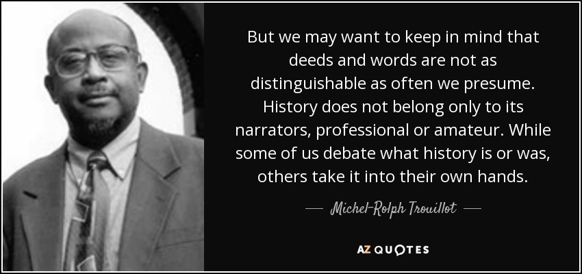 But we may want to keep in mind that deeds and words are not as distinguishable as often we presume. History does not belong only to its narrators, professional or amateur. While some of us debate what history is or was, others take it into their own hands. - Michel-Rolph Trouillot