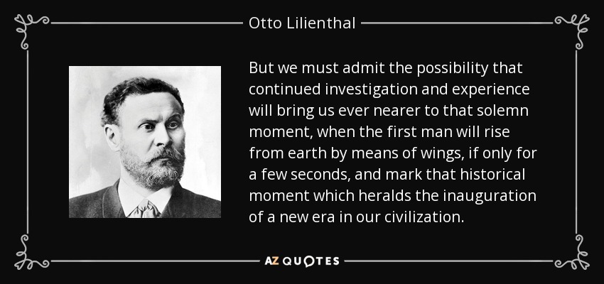 But we must admit the possibility that continued investigation and experience will bring us ever nearer to that solemn moment, when the first man will rise from earth by means of wings, if only for a few seconds, and mark that historical moment which heralds the inauguration of a new era in our civilization. - Otto Lilienthal