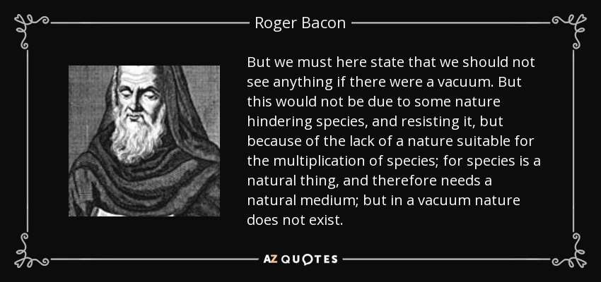 But we must here state that we should not see anything if there were a vacuum. But this would not be due to some nature hindering species, and resisting it, but because of the lack of a nature suitable for the multiplication of species; for species is a natural thing, and therefore needs a natural medium; but in a vacuum nature does not exist. - Roger Bacon