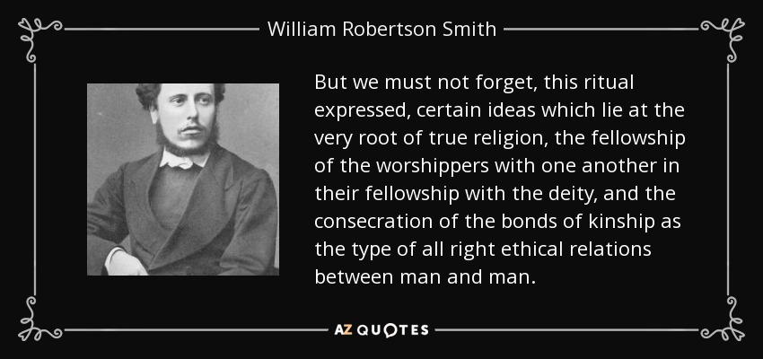 But we must not forget, this ritual expressed, certain ideas which lie at the very root of true religion, the fellowship of the worshippers with one another in their fellowship with the deity, and the consecration of the bonds of kinship as the type of all right ethical relations between man and man. - William Robertson Smith