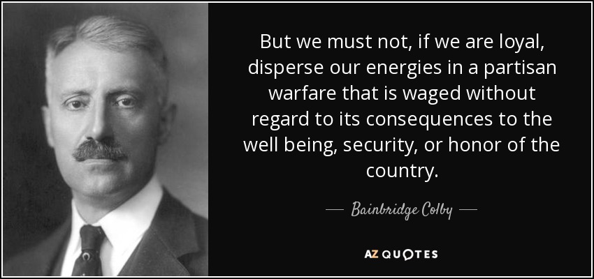 But we must not, if we are loyal, disperse our energies in a partisan warfare that is waged without regard to its consequences to the well being, security, or honor of the country. - Bainbridge Colby