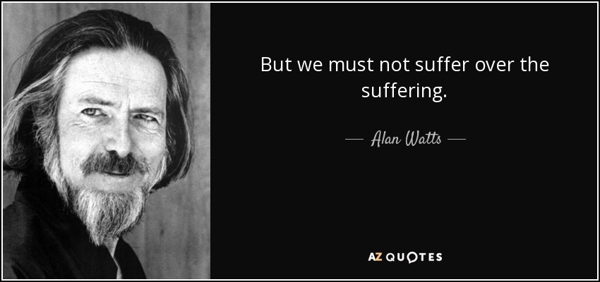 But we must not suffer over the suffering. - Alan Watts
