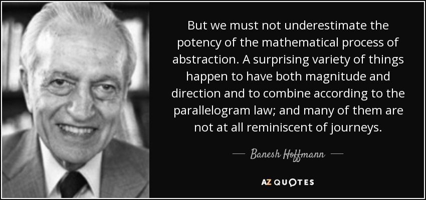 But we must not underestimate the potency of the mathematical process of abstraction. A surprising variety of things happen to have both magnitude and direction and to combine according to the parallelogram law; and many of them are not at all reminiscent of journeys. - Banesh Hoffmann