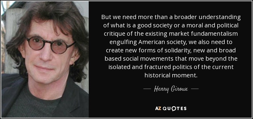 But we need more than a broader understanding of what is a good society or a moral and political critique of the existing market fundamentalism engulfing American society, we also need to create new forms of solidarity, new and broad based social movements that move beyond the isolated and fractured politics of the current historical moment. - Henry Giroux