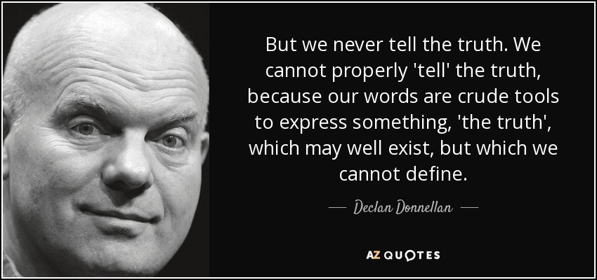 But we never tell the truth. We cannot properly 'tell' the truth, because our words are crude tools to express something, 'the truth', which may well exist, but which we cannot define. - Declan Donnellan