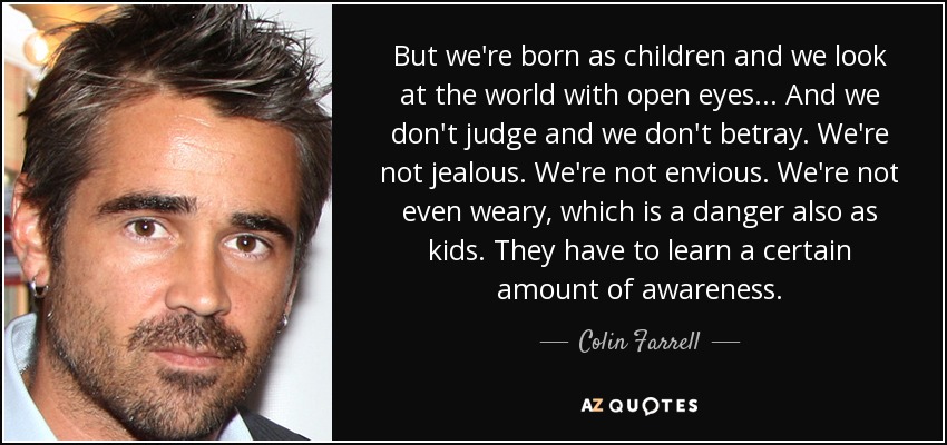 But we're born as children and we look at the world with open eyes... And we don't judge and we don't betray. We're not jealous. We're not envious. We're not even weary, which is a danger also as kids. They have to learn a certain amount of awareness. - Colin Farrell
