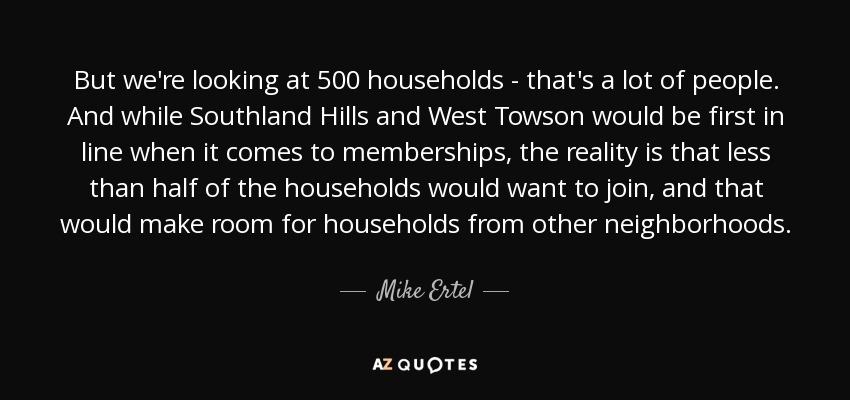 But we're looking at 500 households - that's a lot of people. And while Southland Hills and West Towson would be first in line when it comes to memberships, the reality is that less than half of the households would want to join, and that would make room for households from other neighborhoods. - Mike Ertel