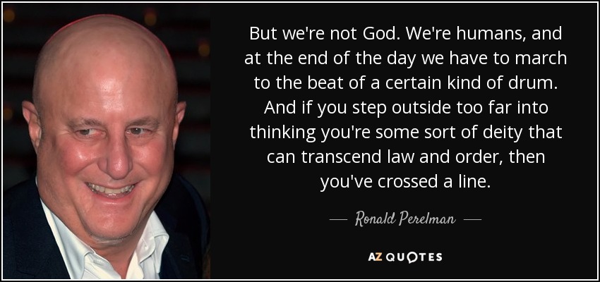 But we're not God. We're humans, and at the end of the day we have to march to the beat of a certain kind of drum. And if you step outside too far into thinking you're some sort of deity that can transcend law and order, then you've crossed a line. - Ronald Perelman