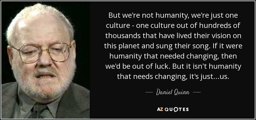 But we're not humanity, we're just one culture - one culture out of hundreds of thousands that have lived their vision on this planet and sung their song. If it were humanity that needed changing, then we'd be out of luck. But it isn't humanity that needs changing, it's just...us. - Daniel Quinn