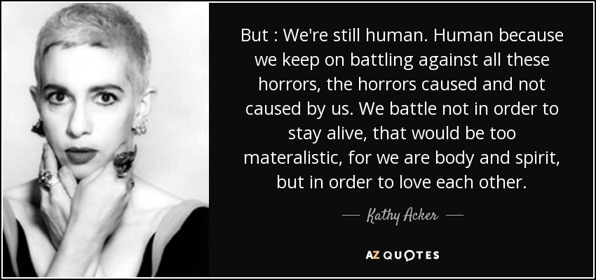 But : We're still human. Human because we keep on battling against all these horrors, the horrors caused and not caused by us. We battle not in order to stay alive, that would be too materalistic, for we are body and spirit, but in order to love each other. - Kathy Acker