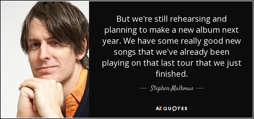 But we're still rehearsing and planning to make a new album next year. We have some really good new songs that we've already been playing on that last tour that we just finished. - Stephen Malkmus