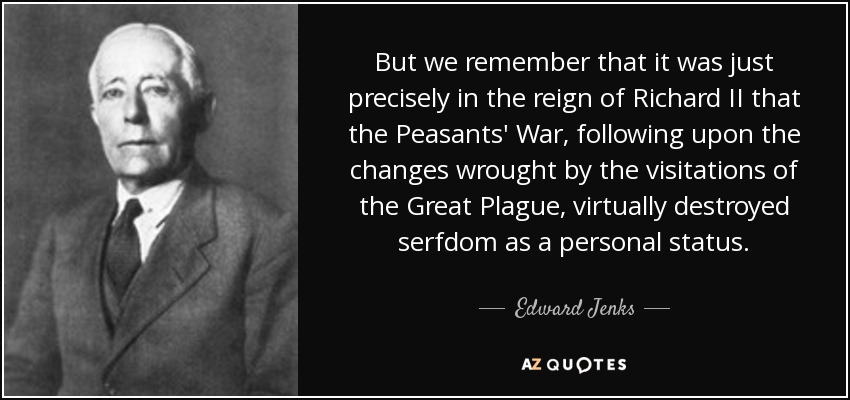 But we remember that it was just precisely in the reign of Richard II that the Peasants' War, following upon the changes wrought by the visitations of the Great Plague, virtually destroyed serfdom as a personal status. - Edward Jenks