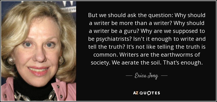 But we should ask the question: Why should a writer be more than a writer? Why should a writer be a guru? Why are we supposed to be psychiatrists? Isn't it enough to write and tell the truth? It's not like telling the truth is common. Writers are the earthworms of society. We aerate the soil. That's enough. - Erica Jong