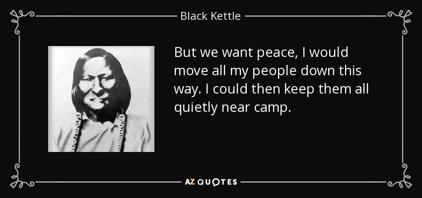 But we want peace, I would move all my people down this way. I could then keep them all quietly near camp. - Black Kettle