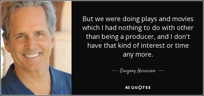But we were doing plays and movies which I had nothing to do with other than being a producer, and I don't have that kind of interest or time any more. - Gregory Harrison