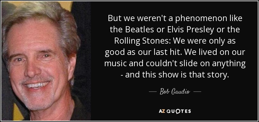 But we weren't a phenomenon like the Beatles or Elvis Presley or the Rolling Stones: We were only as good as our last hit. We lived on our music and couldn't slide on anything - and this show is that story. - Bob Gaudio