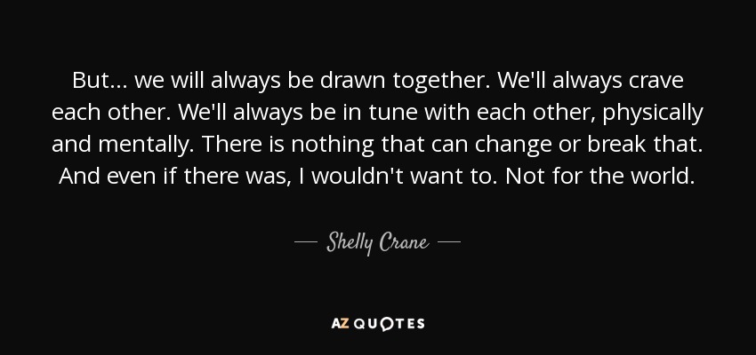 But... we will always be drawn together. We'll always crave each other. We'll always be in tune with each other, physically and mentally. There is nothing that can change or break that. And even if there was, I wouldn't want to. Not for the world. - Shelly Crane