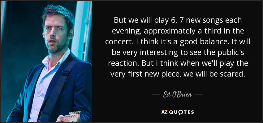 But we will play 6, 7 new songs each evening, approximately a third in the concert. I think it's a good balance. It will be very interesting to see the public's reaction. But i think when we'll play the very first new piece, we will be scared. - Ed O'Brien
