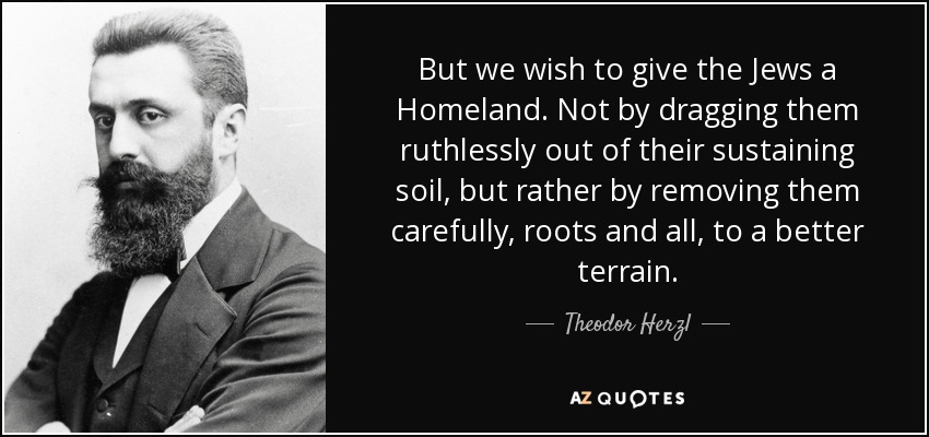 But we wish to give the Jews a Homeland. Not by dragging them ruthlessly out of their sustaining soil, but rather by removing them carefully, roots and all, to a better terrain. - Theodor Herzl