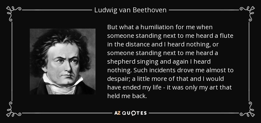 But what a humiliation for me when someone standing next to me heard a flute in the distance and I heard nothing, or someone standing next to me heard a shepherd singing and again I heard nothing. Such incidents drove me almost to despair; a little more of that and I would have ended my life - it was only my art that held me back. - Ludwig van Beethoven