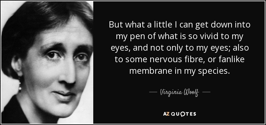 But what a little I can get down into my pen of what is so vivid to my eyes, and not only to my eyes; also to some nervous fibre, or fanlike membrane in my species. - Virginia Woolf