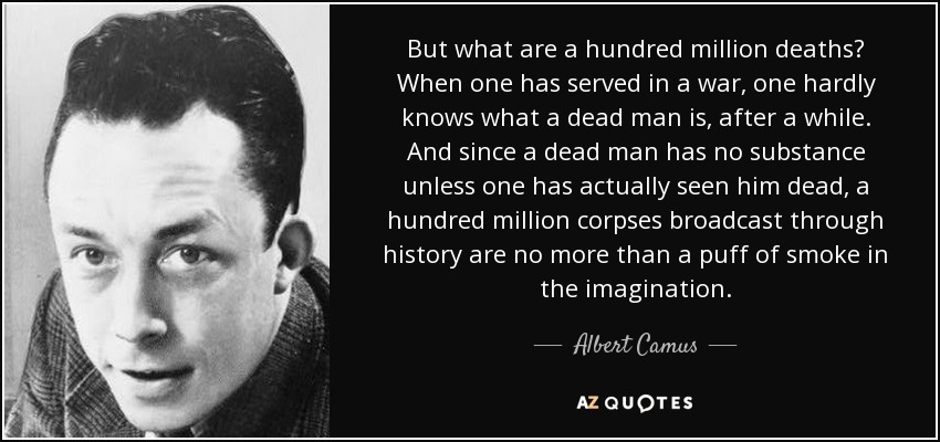 But what are a hundred million deaths? When one has served in a war, one hardly knows what a dead man is, after a while. And since a dead man has no substance unless one has actually seen him dead, a hundred million corpses broadcast through history are no more than a puff of smoke in the imagination. - Albert Camus