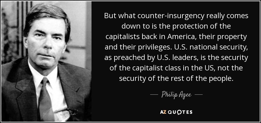 But what counter-insurgency really comes down to is the protection of the capitalists back in America, their property and their privileges. U.S. national security, as preached by U.S. leaders, is the security of the capitalist class in the US, not the security of the rest of the people. - Philip Agee