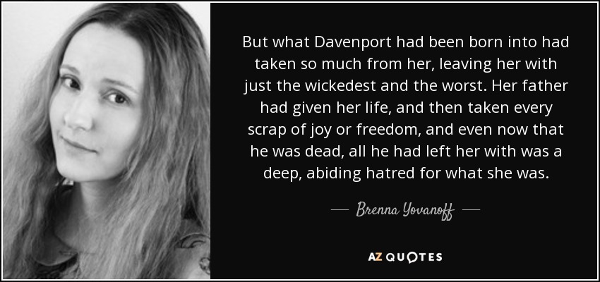 But what Davenport had been born into had taken so much from her, leaving her with just the wickedest and the worst. Her father had given her life, and then taken every scrap of joy or freedom, and even now that he was dead, all he had left her with was a deep, abiding hatred for what she was. - Brenna Yovanoff