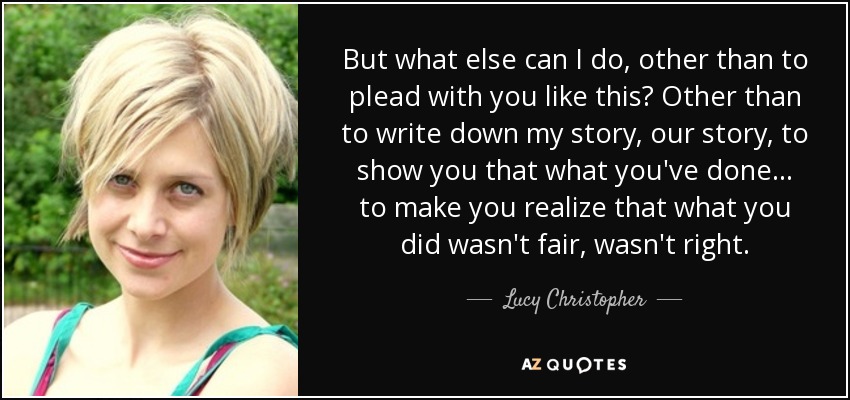 But what else can I do, other than to plead with you like this? Other than to write down my story, our story, to show you that what you've done . . . to make you realize that what you did wasn't fair, wasn't right. - Lucy Christopher