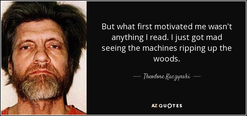 But what first motivated me wasn't anything I read. I just got mad seeing the machines ripping up the woods. - Theodore Kaczynski