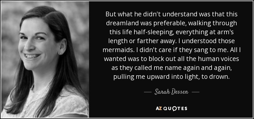 But what he didn't understand was that this dreamland was preferable, walking through this life half-sleeping, everything at arm's length or farther away. I understood those mermaids. I didn't care if they sang to me. All I wanted was to block out all the human voices as they called me name again and again, pulling me upward into light, to drown. - Sarah Dessen