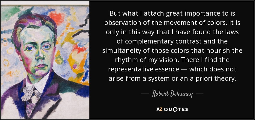 But what I attach great importance to is observation of the movement of colors. It is only in this way that I have found the laws of complementary contrast and the simultaneity of those colors that nourish the rhythm of my vision. There I find the representative essence — which does not arise from a system or an a priori theory. - Robert Delaunay