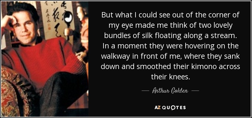 But what I could see out of the corner of my eye made me think of two lovely bundles of silk floating along a stream. In a moment they were hovering on the walkway in front of me, where they sank down and smoothed their kimono across their knees. - Arthur Golden