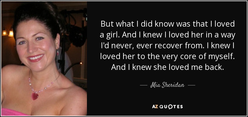 But what I did know was that I loved a girl. And I knew I loved her in a way I'd never, ever recover from. I knew I loved her to the very core of myself. And I knew she loved me back. - Mia Sheridan