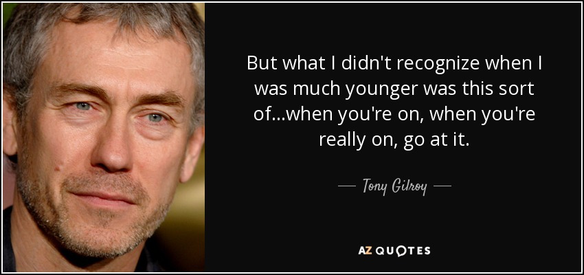 But what I didn't recognize when I was much younger was this sort of...when you're on, when you're really on, go at it. - Tony Gilroy