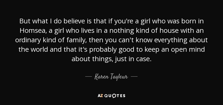 But what I do believe is that if you're a girl who was born in Homsea, a girl who lives in a nothing kind of house with an ordinary kind of family, then you can't know everything about the world and that it's probably good to keep an open mind about things, just in case. - Karen Tayleur