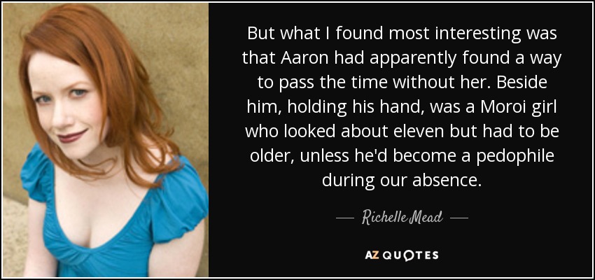 But what I found most interesting was that Aaron had apparently found a way to pass the time without her. Beside him, holding his hand, was a Moroi girl who looked about eleven but had to be older, unless he'd become a pedophile during our absence. - Richelle Mead